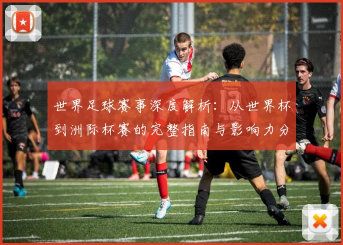 世界足球赛事深度解析:从世界杯到洲际杯赛的完整指南与影响力分析