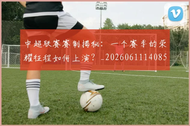 中超联赛赛制揭秘：一个赛季的荣耀征程如何上演？_20260611140855