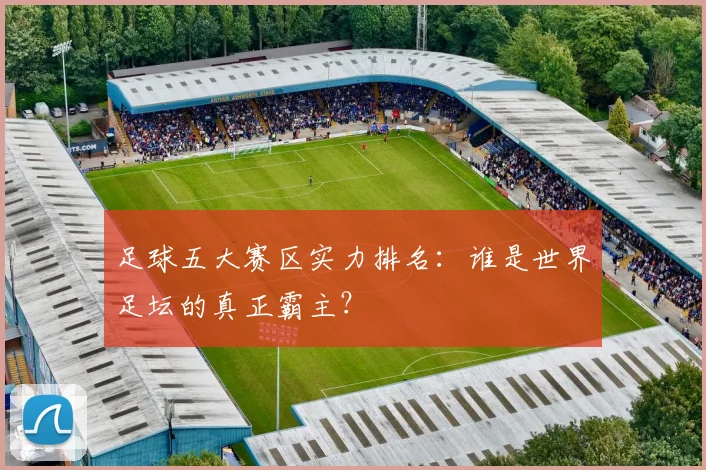 足球五大赛区实力排名:谁是世界足坛的真正霸主?