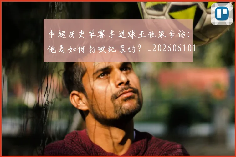 中超历史单赛季进球王独家专访:他是如何打破纪录的?_20260610190346