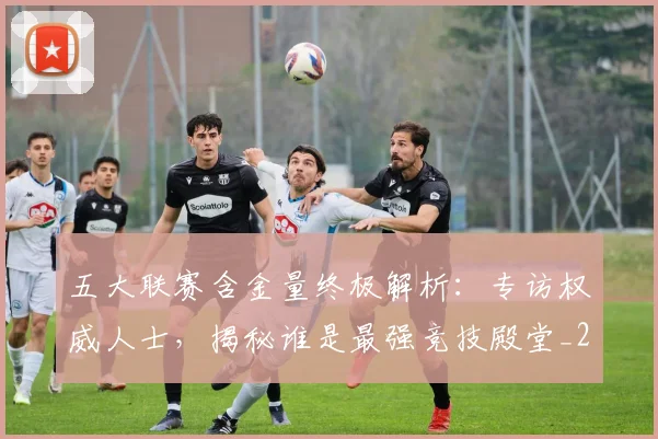 五大联赛含金量终极解析:专访权威人士,揭秘谁是最强竞技殿堂_20260611141036