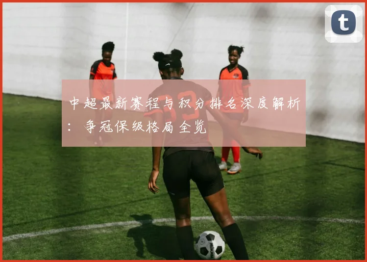 中超最新赛程与积分排名深度解析：争冠保级格局全览
