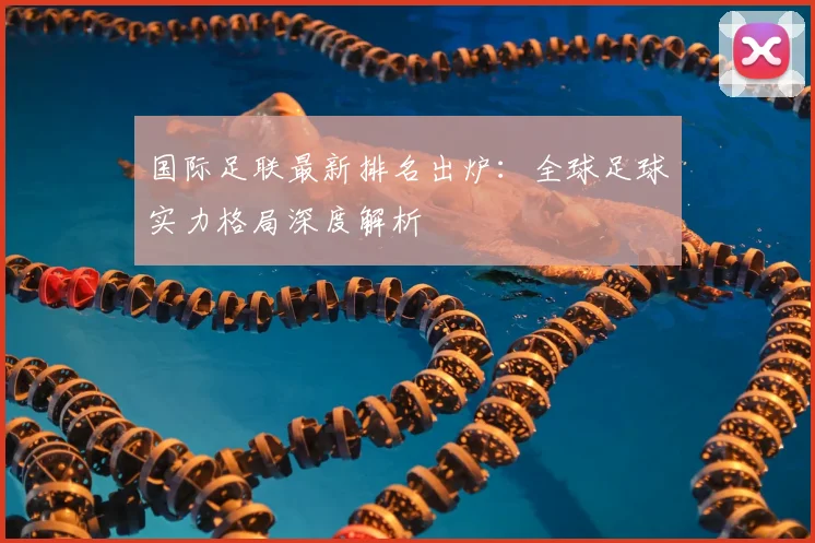 国际足联最新排名出炉：全球足球实力格局深度解析