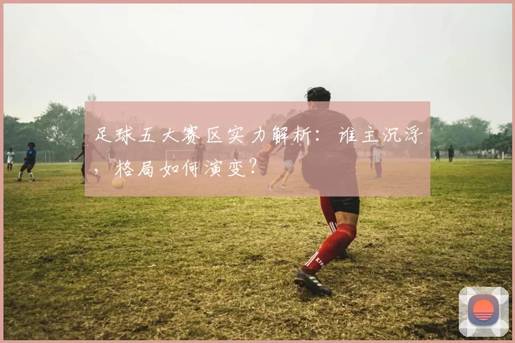 足球五大赛区实力解析:谁主沉浮,格局如何演变?