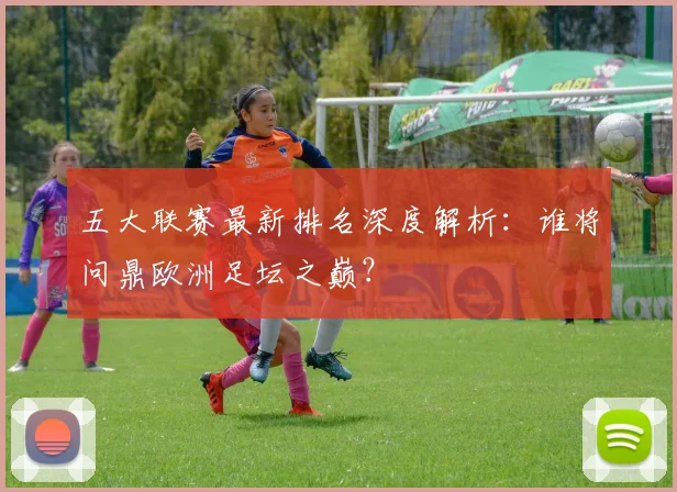 五大联赛最新排名深度解析：谁将问鼎欧洲足坛之巅？