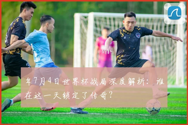 年7月4日世界杯战局深度解析：谁在这一天锁定了传奇？